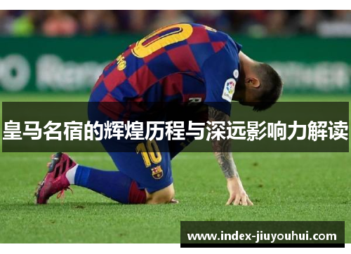 皇马名宿的辉煌历程与深远影响力解读