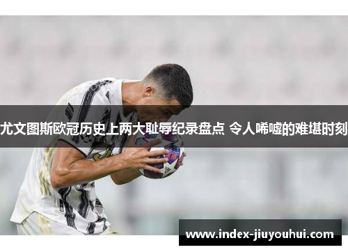 尤文图斯欧冠历史上两大耻辱纪录盘点 令人唏嘘的难堪时刻