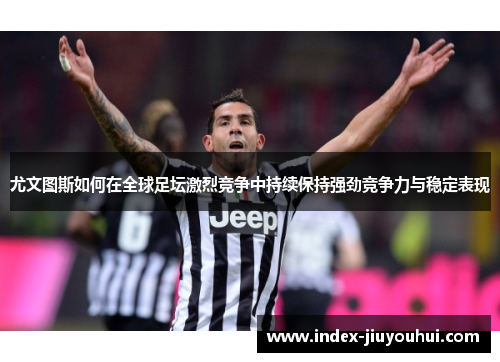 尤文图斯如何在全球足坛激烈竞争中持续保持强劲竞争力与稳定表现