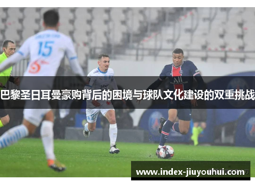 巴黎圣日耳曼豪购背后的困境与球队文化建设的双重挑战