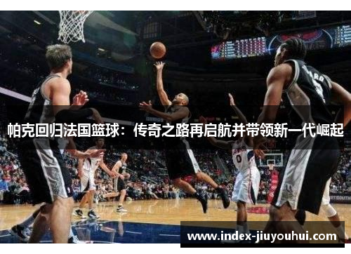 帕克回归法国篮球：传奇之路再启航并带领新一代崛起