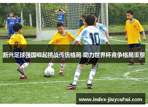 新兴足球强国崛起挑战传统格局 助力世界杯竞争格局重塑