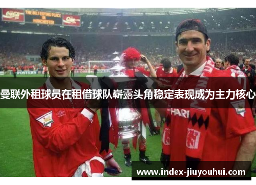 曼联外租球员在租借球队崭露头角稳定表现成为主力核心