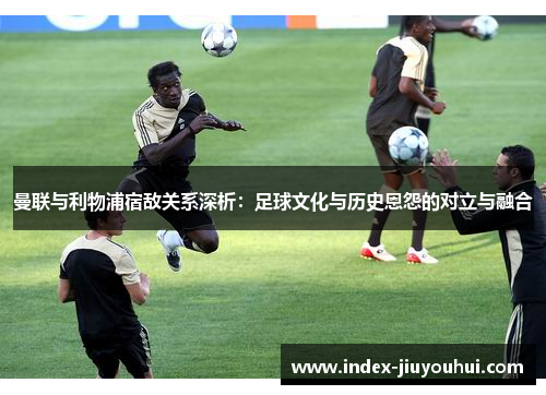 曼联与利物浦宿敌关系深析：足球文化与历史恩怨的对立与融合