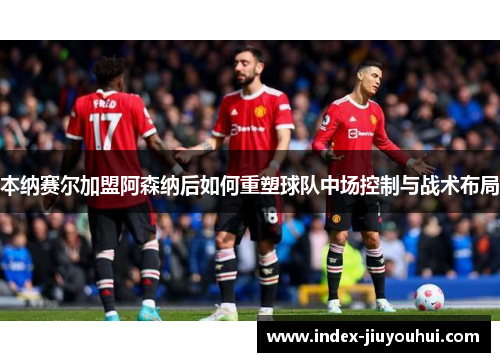 本纳赛尔加盟阿森纳后如何重塑球队中场控制与战术布局