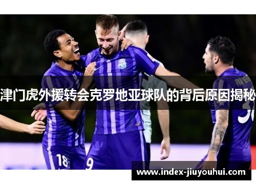 津门虎外援转会克罗地亚球队的背后原因揭秘 津门虎外援转会克罗地亚球队的背后原因揭秘