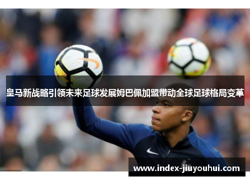 皇马新战略引领未来足球发展姆巴佩加盟带动全球足球格局变革 皇马新战略引领未来足球发展姆巴佩加盟带动全球足球格局变革