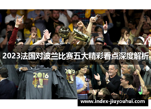 2023法国对波兰比赛五大精彩看点深度解析 2023法国对波兰比赛五大精彩看点深度解析