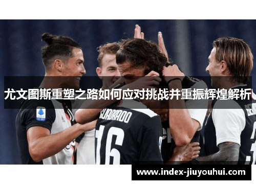 尤文图斯重塑之路如何应对挑战并重振辉煌解析