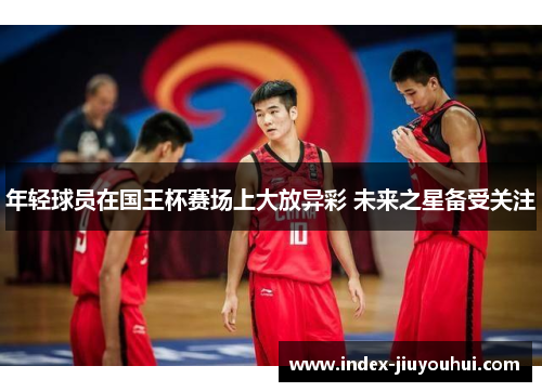 年轻球员在国王杯赛场上大放异彩 未来之星备受关注