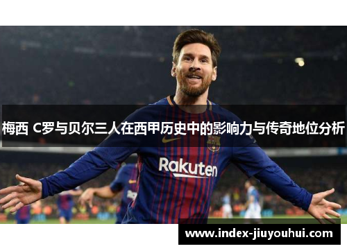 梅西 C罗与贝尔三人在西甲历史中的影响力与传奇地位分析 梅西 C罗与贝尔三人在西甲历史中的影响力与传奇地位分析