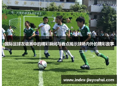 国际足球友谊赛中的精彩瞬间与看点揭示球场内外的精彩故事