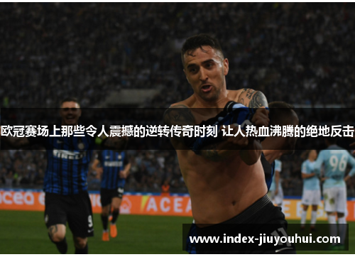 欧冠赛场上那些令人震撼的逆转传奇时刻 让人热血沸腾的绝地反击