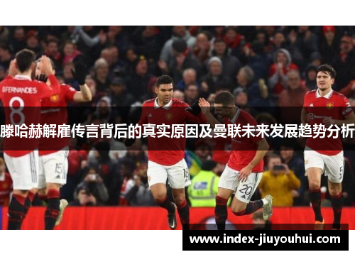 滕哈赫解雇传言背后的真实原因及曼联未来发展趋势分析 滕哈赫解雇传言背后的真实原因及曼联未来发展趋势分析