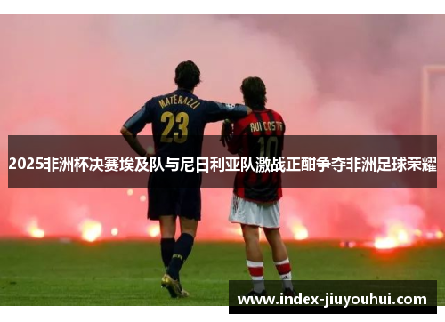 2025非洲杯决赛埃及队与尼日利亚队激战正酣争夺非洲足球荣耀