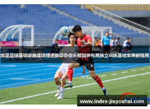 女足足球基础设施建设提速推动各俱乐部加快布局独立训练基地发展新格局