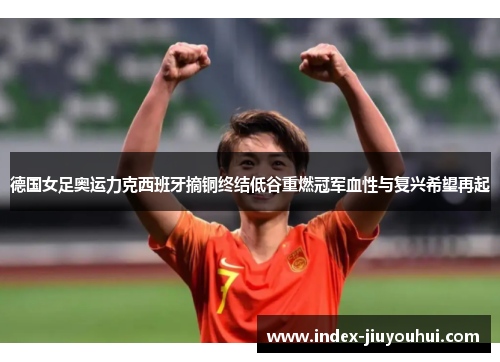 德国女足奥运力克西班牙摘铜终结低谷重燃冠军血性与复兴希望再起