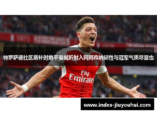 特罗萨德社区盾补时绝平曼城折射入网阿森纳韧性与冠军气质尽显也