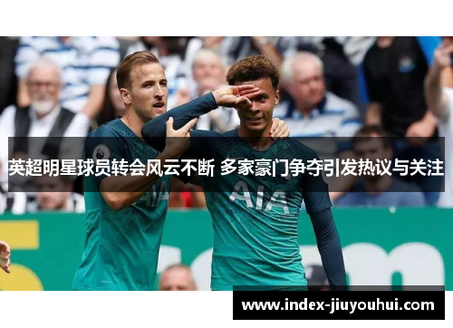 英超明星球员转会风云不断 多家豪门争夺引发热议与关注