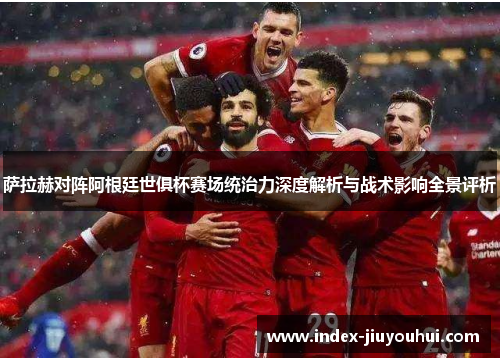 萨拉赫对阵阿根廷世俱杯赛场统治力深度解析与战术影响全景评析